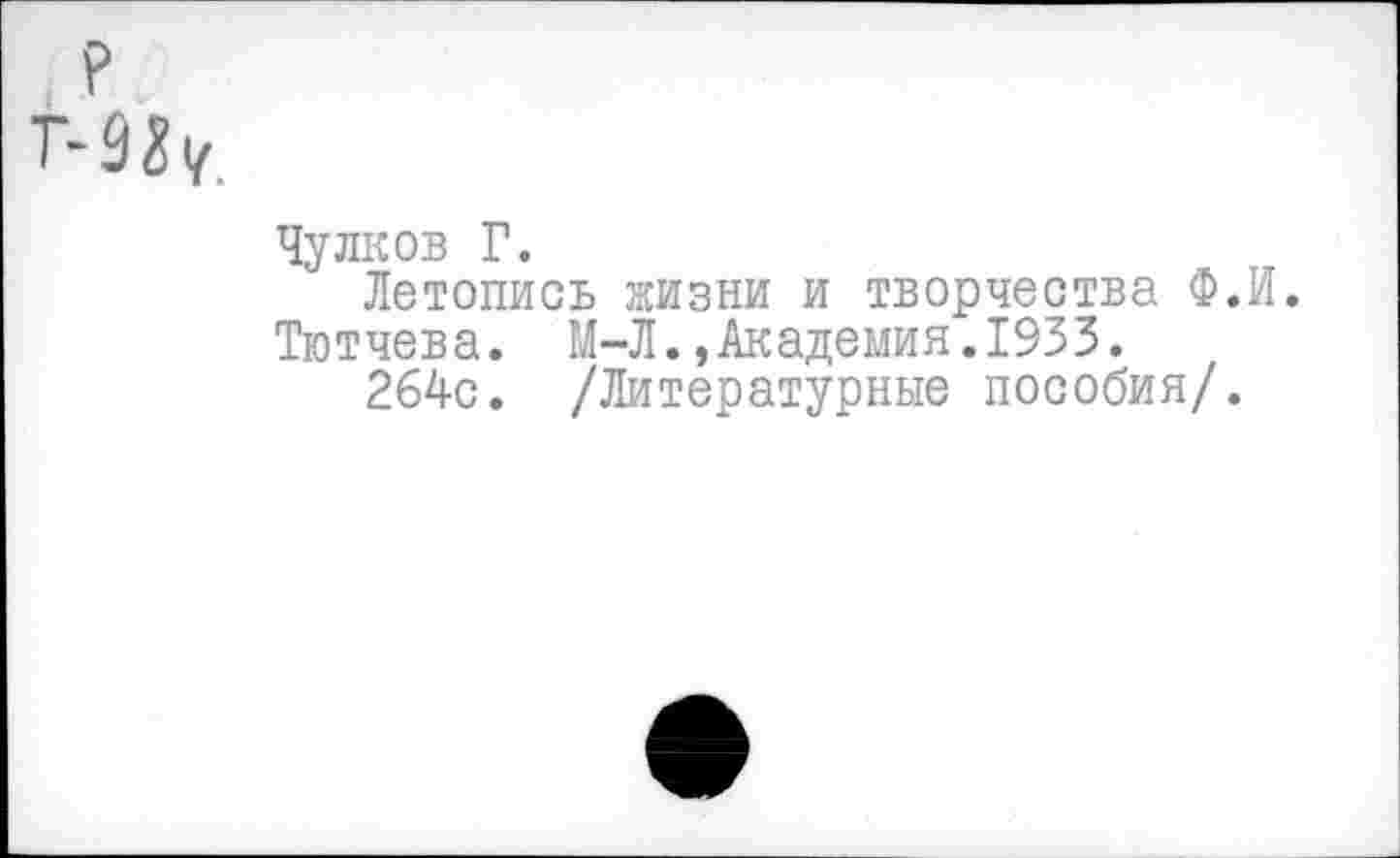 ﻿Чулков Г.
Летопись жизни и творчества Ф.И.
Тютчева. М-Л.,Академия.1933.
264с. /Литературные пособия/.